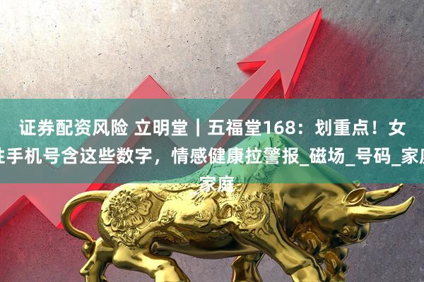 证券配资风险 立明堂｜五福堂168：划重点！女性手机号含这些数字，情感健康拉警报_磁场_号码_家庭