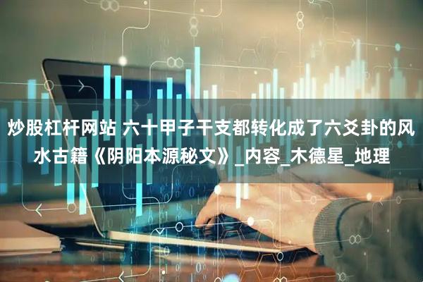 炒股杠杆网站 六十甲子干支都转化成了六爻卦的风水古籍《阴阳本源秘文》_内容_木德星_地理