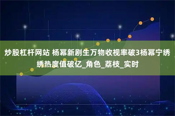 炒股杠杆网站 杨幂新剧生万物收视率破3杨幂宁绣绣热度值破亿_角色_荔枝_实时
