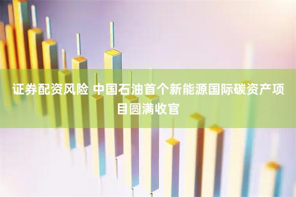 证券配资风险 中国石油首个新能源国际碳资产项目圆满收官