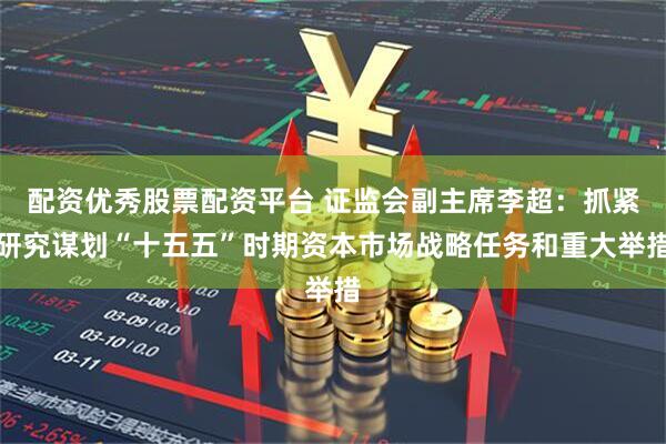 配资优秀股票配资平台 证监会副主席李超：抓紧研究谋划“十五五”时期资本市场战略任务和重大举措