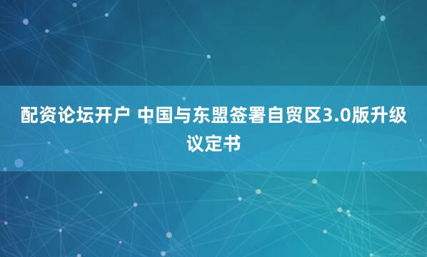 配资论坛开户 中国与东盟签署自贸区3.0版升级议定书