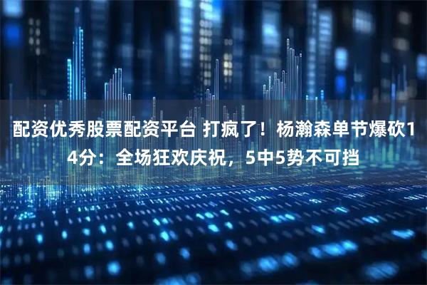 配资优秀股票配资平台 打疯了！杨瀚森单节爆砍14分：全场狂欢庆祝，5中5势不可挡