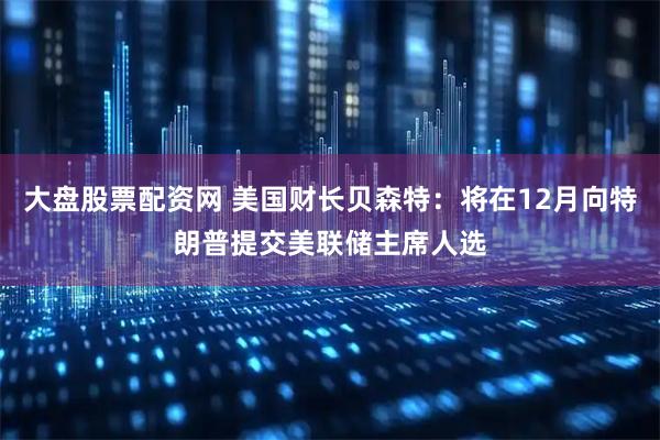 大盘股票配资网 美国财长贝森特：将在12月向特朗普提交美联储主席人选
