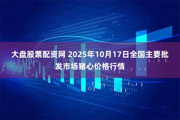 大盘股票配资网 2025年10月17日全国主要批发市场猪心价格行情