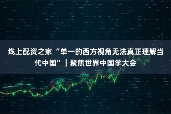 线上配资之家 “单一的西方视角无法真正理解当代中国”｜聚焦世界中国学大会