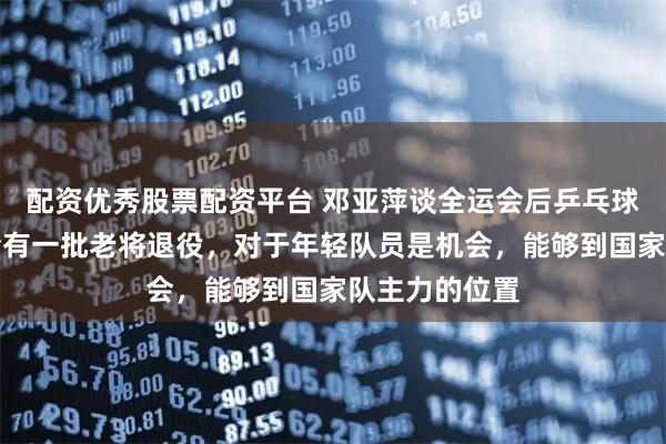 配资优秀股票配资平台 邓亚萍谈全运会后乒乓球主力之争：会有一批老将退役，对于年轻队员是机会，能够到国家队主力的位置