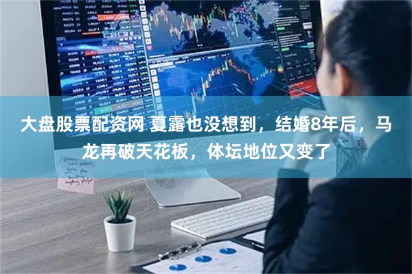 大盘股票配资网 夏露也没想到，结婚8年后，马龙再破天花板，体坛地位又变了