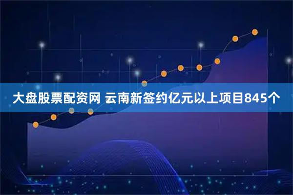 大盘股票配资网 云南新签约亿元以上项目845个
