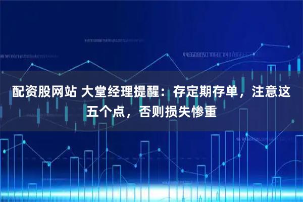配资股网站 大堂经理提醒：存定期存单，注意这五个点，否则损失惨重