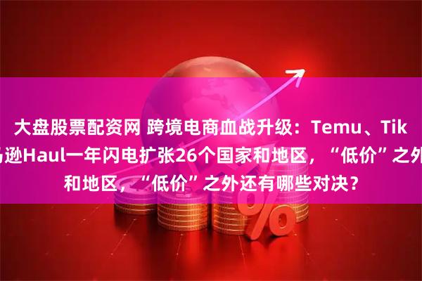 大盘股票配资网 跨境电商血战升级：Temu、TikTok围剿下 亚马逊Haul一年闪电扩张26个国家和地区，“低价”之外还有哪些对决？