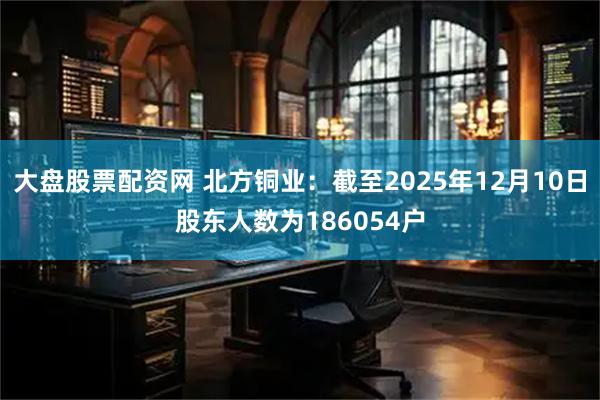 大盘股票配资网 北方铜业：截至2025年12月10日股东人数为186054户