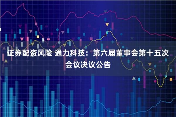 证券配资风险 通力科技：第六届董事会第十五次会议决议公告