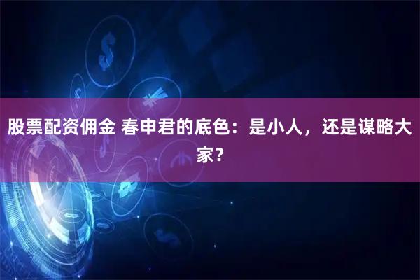 股票配资佣金 春申君的底色：是小人，还是谋略大家？