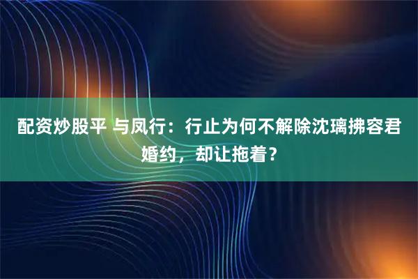 配资炒股平 与凤行：行止为何不解除沈璃拂容君婚约，却让拖着？